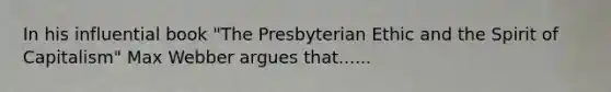 In his influential book "The Presbyterian Ethic and the Spirit of Capitalism" Max Webber argues that......