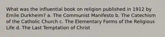 What was the influential book on religion published in 1912 by Emile Durkheim? a. The Communist Manifesto b. The Catechism of the Catholic Church c. The Elementary Forms of the Religious Life d. The Last Temptation of Christ