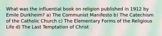 What was the influential book on religion published in 1912 by Emile Durkheim? a) The Communist Manifesto b) The Catechism of the Catholic Church c) The Elementary Forms of the Religious Life d) The Last Temptation of Christ