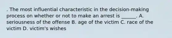 . The most influential characteristic in the decision-making process on whether or not to make an arrest is ______. A. seriousness of the offense B. age of the victim C. race of the victim D. victim's wishes