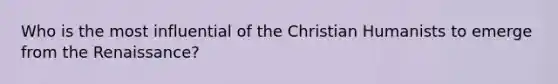 Who is the most influential of the Christian Humanists to emerge from the Renaissance?