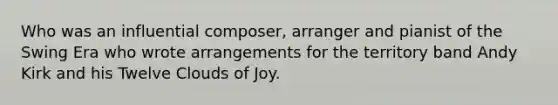 Who was an influential composer, arranger and pianist of the Swing Era who wrote arrangements for the territory band Andy Kirk and his Twelve Clouds of Joy.