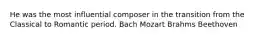 He was the most influential composer in the transition from the Classical to Romantic period. Bach Mozart Brahms Beethoven