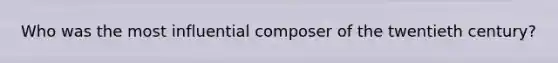 Who was the most influential composer of the twentieth century?