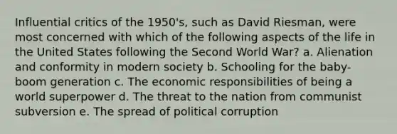 Influential critics of the 1950's, such as David Riesman, were most concerned with which of the following aspects of the life in the United States following the Second World War? a. Alienation and conformity in modern society b. Schooling for the baby-boom generation c. The economic responsibilities of being a world superpower d. The threat to the nation from communist subversion e. The spread of political corruption