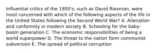 Influential critics of the 1950's, such as David Riesman, were most concerned with which of the following aspects of the life in the United States following the Second World War? A. Alienation and conformity in modern society B. Schooling for the baby-boom generation C. The economic responsibilities of being a world superpower D. The threat to the nation form communist subversion E. The spread of political corruption