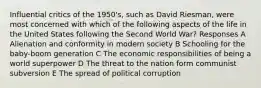 Influential critics of the 1950's, such as David Riesman, were most concerned with which of the following aspects of the life in the United States following the Second World War? Responses A Alienation and conformity in modern society B Schooling for the baby-boom generation C The economic responsibilities of being a world superpower D The threat to the nation form communist subversion E The spread of political corruption