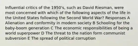 Influential critics of the 1950's, such as David Riesman, were most concerned with which of the following aspects of the life in the United States following the Second World War? Responses A Alienation and conformity in modern society B Schooling for the baby-boom generation C The economic responsibilities of being a world superpower D The threat to the nation form communist subversion E The spread of political corruption