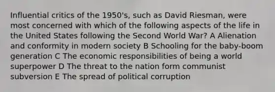 Influential critics of the 1950's, such as David Riesman, were most concerned with which of the following aspects of the life in the United States following the Second World War? A Alienation and conformity in modern society B Schooling for the baby-boom generation C The economic responsibilities of being a world superpower D The threat to the nation form communist subversion E The spread of political corruption