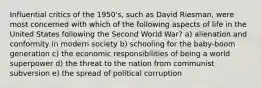 Influential critics of the 1950's, such as David Riesman, were most concerned with which of the following aspects of life in the United States following the Second World War? a) alienation and conformity in modern society b) schooling for the baby-boom generation c) the economic responsibilities of being a world superpower d) the threat to the nation from communist subversion e) the spread of political corruption