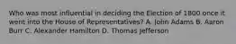 Who was most influential in deciding the Election of 1800 once it went into the House of Representatives? A. John Adams B. Aaron Burr C. Alexander Hamilton D. Thomas Jefferson