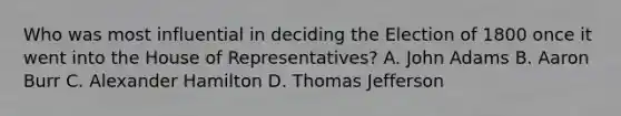 Who was most influential in deciding the Election of 1800 once it went into the House of Representatives? A. John Adams B. Aaron Burr C. Alexander Hamilton D. Thomas Jefferson