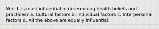 Which is most influential in determining health beliefs and practices? a. Cultural factors b. Individual factors c. Interpersonal factors d. All the above are equally influential.