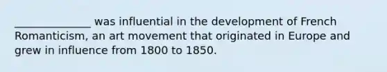 ______________ was influential in the development of French Romanticism, an art movement that originated in Europe and grew in influence from 1800 to 1850.