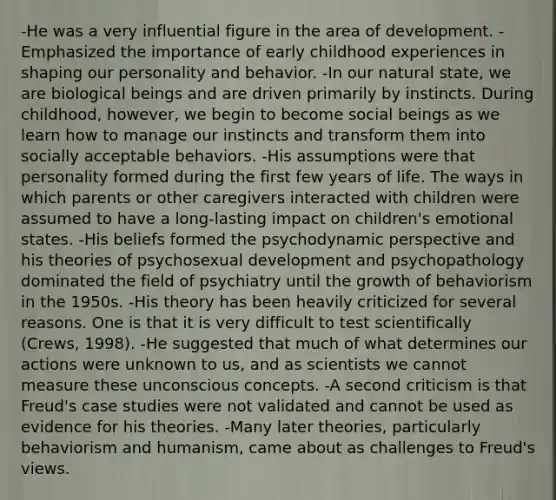 -He was a very influential figure in the area of development. -Emphasized the importance of early childhood experiences in shaping our personality and behavior. -In our natural state, we are biological beings and are driven primarily by instincts. During childhood, however, we begin to become social beings as we learn how to manage our instincts and transform them into socially acceptable behaviors. -His assumptions were that personality formed during the first few years of life. The ways in which parents or other caregivers interacted with children were assumed to have a long-lasting impact on children's emotional states. -His beliefs formed the psychodynamic perspective and his theories of psychosexual development and psychopathology dominated the field of psychiatry until the growth of behaviorism in the 1950s. -His theory has been heavily criticized for several reasons. One is that it is very difficult to test scientifically (Crews, 1998). -He suggested that much of what determines our actions were unknown to us, and as scientists we cannot measure these unconscious concepts. -A second criticism is that Freud's case studies were not validated and cannot be used as evidence for his theories. -Many later theories, particularly behaviorism and humanism, came about as challenges to Freud's views.