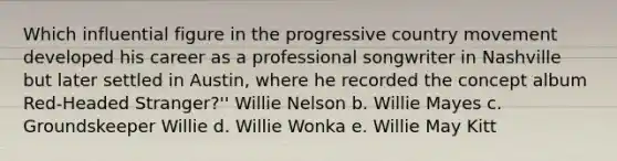 Which influential figure in the progressive country movement developed his career as a professional songwriter in Nashville but later settled in Austin, where he recorded the concept album Red-Headed Stranger?'' Willie Nelson b. Willie Mayes c. Groundskeeper Willie d. Willie Wonka e. Willie May Kitt