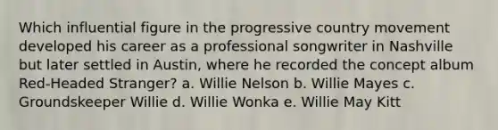 Which influential figure in the progressive country movement developed his career as a professional songwriter in Nashville but later settled in Austin, where he recorded the concept album Red-Headed Stranger? a. Willie Nelson b. Willie Mayes c. Groundskeeper Willie d. Willie Wonka e. Willie May Kitt