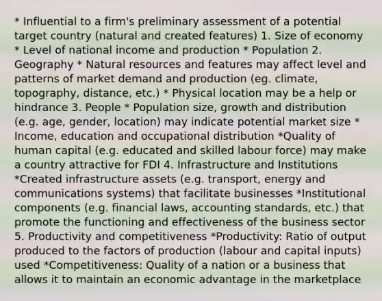 * Influential to a firm's preliminary assessment of a potential target country (natural and created features) 1. Size of economy * Level of national income and production * Population 2. Geography * Natural resources and features may affect level and patterns of market demand and production (eg. climate, topography, distance, etc.) * Physical location may be a help or hindrance 3. People * Population size, growth and distribution (e.g. age, gender, location) may indicate potential market size * Income, education and occupational distribution *Quality of human capital (e.g. educated and skilled labour force) may make a country attractive for FDI 4. Infrastructure and Institutions *Created infrastructure assets (e.g. transport, energy and communications systems) that facilitate businesses *Institutional components (e.g. financial laws, accounting standards, etc.) that promote the functioning and effectiveness of the business sector 5. Productivity and competitiveness *Productivity: Ratio of output produced to the factors of production (labour and capital inputs) used *Competitiveness: Quality of a nation or a business that allows it to maintain an economic advantage in the marketplace