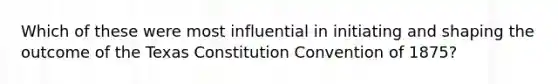 Which of these were most influential in initiating and shaping the outcome of the Texas Constitution Convention of 1875?