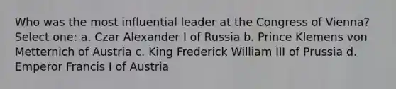 Who was the most influential leader at the Congress of Vienna? Select one: a. Czar Alexander I of Russia b. Prince Klemens von Metternich of Austria c. King Frederick William III of Prussia d. Emperor Francis I of Austria