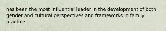 has been the most influential leader in the development of both gender and cultural perspectives and frameworks in family practice