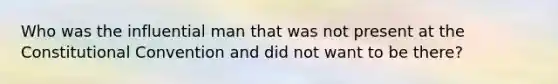 Who was the influential man that was not present at the Constitutional Convention and did not want to be there?