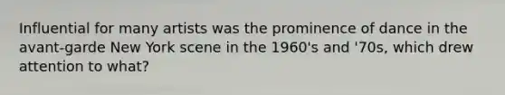 Influential for many artists was the prominence of dance in the avant-garde New York scene in the 1960's and '70s, which drew attention to what?