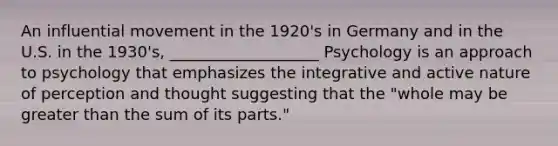 An influential movement in the 1920's in Germany and in the U.S. in the 1930's, ___________________ Psychology is an approach to psychology that emphasizes the integrative and active nature of perception and thought suggesting that the "whole may be greater than the sum of its parts."