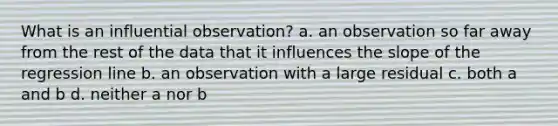 What is an influential observation? a. an observation so far away from the rest of the data that it influences the slope of the regression line b. an observation with a large residual c. both a and b d. neither a nor b