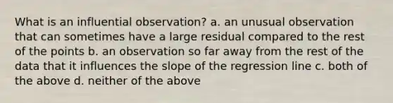 What is an influential observation? a. an unusual observation that can sometimes have a large residual compared to the rest of the points b. an observation so far away from the rest of the data that it influences the slope of the regression line c. both of the above d. neither of the above