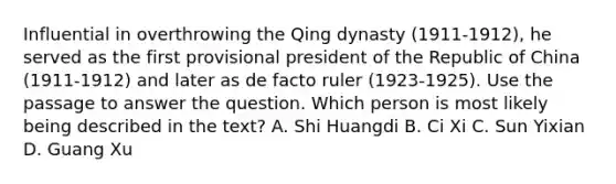 Influential in overthrowing the Qing dynasty (1911-1912), he served as the first provisional president of the Republic of China (1911-1912) and later as de facto ruler (1923-1925). Use the passage to answer the question. Which person is most likely being described in the text? A. Shi Huangdi B. Ci Xi C. Sun Yixian D. Guang Xu