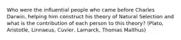 Who were the influential people who came before Charles Darwin, helping him construct his theory of Natural Selection and what is the contribution of each person to this theory? (Plato, Aristotle, Linnaeus, Cuvier, Lamarck, Thomas Malthus)