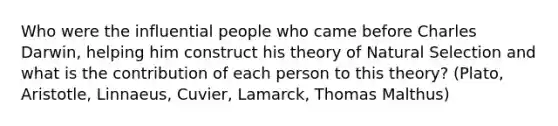 Who were the influential people who came before Charles Darwin, helping him construct his theory of Natural Selection and what is the contribution of each person to this theory? (Plato, Aristotle, Linnaeus, Cuvier, Lamarck, Thomas Malthus)