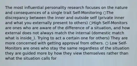 The most influential personality research focuses on the nature and consequences of a single trait Self-Monitoring ○The discrepancy between the inner and outside self (private inner and what you externally present to others) ○High Self-Monitors are ones who are aware of the difference of a situation, and how external does not always match the internal (domestic match what is inside_). Trying to act a certain one for others) They are more concerned with getting approval from others. ○ Low Self-Monitors are ones who stay the same regardless of the situation they are guided more by how they view themselves rather than what the situation calls for