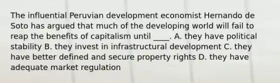 The influential Peruvian development economist Hernando de Soto has argued that much of the developing world will fail to reap the benefits of capitalism until ____. A. they have political stability B. they invest in infrastructural development C. they have better defined and secure property rights D. they have adequate market regulation