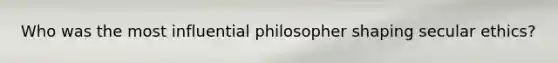 Who was the most influential philosopher shaping secular ethics?