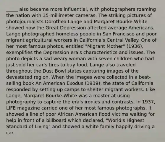 _____ also became more influential, with photographers roaming the nation with 35-millimeter cameras. The striking pictures of photojournalists Dorothea Lange and Margaret Bourke-White showed how the Great Depression affected average Americans. Lange photographed homeless people in San Francisco and poor migrant agricultural workers in California's Central Valley. One of her most famous photos, entitled "Migrant Mother" (1936), exemplifies the Depression era's characteristics and issues. The photo depicts a sad weary woman with seven children who had just sold her car's tires to buy food. Lange also traveled throughout the Dust Bowl states capturing images of the devastated region. When the images were collected in a best-selling book An American Exodus (1939), the state of California responded by setting up camps to shelter migrant workers. Like Lange, Margaret Bourke-White was a master at using photography to capture the era's ironies and contrasts. In 1937, LIFE magazine carried one of her most famous photographs. It showed a line of poor African American flood victims waiting for help in front of a billboard which declared, "World's Highest Standard of Living" and showed a white family happily driving a car.