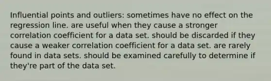 Influential points and outliers: sometimes have no effect on the regression line. are useful when they cause a stronger correlation coefficient for a data set. should be discarded if they cause a weaker correlation coefficient for a data set. are rarely found in data sets. should be examined carefully to determine if they're part of the data set.