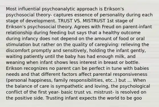 Most influential psychoanalytic approach is Erikson's psychosocial theory- captures essence of personality during each stage of development. TRUST VS. MISTRUST 1st stage of Erikson's psychosocial theory. Agrees with Freud on parent-infant relationship during feeding but says that a healthy outcome during infancy does not depend on the amount of food or oral stimulation but rather on the quality of caregiving: relieving the discomfort promptly and sensitively, holding the infant gently, waiting patiently until the baby has had enough milk, and weaning when infant shows less interest in breast or bottle. Erikson recognizes no parent can be perfect in tune with babies needs and that different factors affect parental responsiveness (personal happiness, family responsibilities, etc..) but ... When the balance of care is sympathetic and loving, the psychological conflict of the first year- basic trust vs. mistrust- is resolved on the positive side. Trusting infant expects the world to be goo