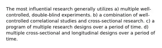 The most influential research generally utilizes a) multiple well-controlled, double-blind experiments. ​b) a combination of well-controlled correlational studies and cross-sectional research. ​c) a program of multiple research designs over a period of time. ​d) multiple cross-sectional and longitudinal designs over a period of time.