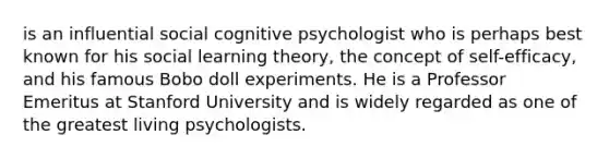 is an influential social cognitive psychologist who is perhaps best known for his social learning theory, the concept of self-efficacy, and his famous Bobo doll experiments. He is a Professor Emeritus at Stanford University and is widely regarded as one of the greatest living psychologists.