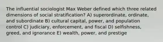 The influential sociologist Max Weber defined which three related dimensions of social stratification? A) superordinate, ordinate, and subordinate B) cultural capital, power, and population control C) judiciary, enforcement, and fiscal D) selfishness, greed, and ignorance E) wealth, power, and prestige