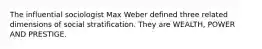 The influential sociologist Max Weber defined three related dimensions of social stratification. They are WEALTH, POWER AND PRESTIGE.