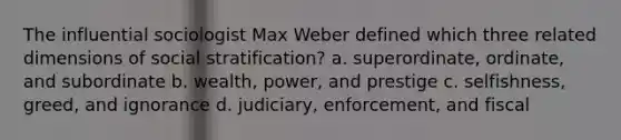 The influential sociologist Max Weber defined which three related dimensions of social stratification? a. superordinate, ordinate, and subordinate b. wealth, power, and prestige c. selfishness, greed, and ignorance d. judiciary, enforcement, and fiscal