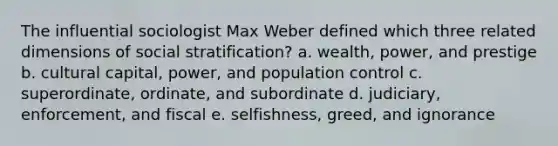 The influential sociologist Max Weber defined which three related dimensions of social stratification? a. wealth, power, and prestige b. cultural capital, power, and population control c. superordinate, ordinate, and subordinate d. judiciary, enforcement, and fiscal e. selfishness, greed, and ignorance