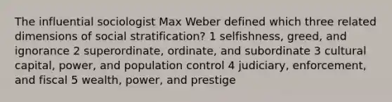 The influential sociologist Max Weber defined which three related dimensions of social stratification? 1 selfishness, greed, and ignorance 2 superordinate, ordinate, and subordinate 3 cultural capital, power, and population control 4 judiciary, enforcement, and fiscal 5 wealth, power, and prestige