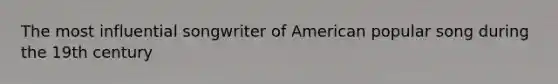 The most influential songwriter of American popular song during the 19th century