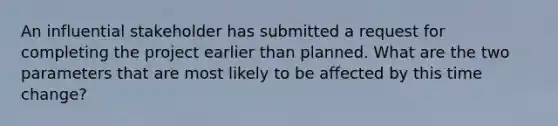 An influential stakeholder has submitted a request for completing the project earlier than planned. What are the two parameters that are most likely to be affected by this time change?