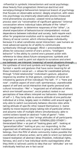 -influential in symbolic interactionism and social psychology; drew heavily from pragmatism (American doctrine) and social/psychological behaviorism (empirical branch of psychology that focuses on observable actions) -deeply empirical, with views into psychology via empirically observable proxies (measured mind phenomena via proxies) -viewed mind as behavioral process seen via "conversation of significant gestures" (internal conversation where individual takes attitude of the "other" - social imagination- to determine responses of the "other", i.e. shared expectation of behavior/social interpretation) -mutual dependence between individual and society, both require each other for progressive evolution and to reproduce one another (theory of social control, which informs/shapes individuality because it is what constitutes social interaction) -saw humans as most advanced species bc of ability to communicate symbolically (through language) -Mind = process/behavior that allows for conscious control of one's actions, "intelligent behavior" is the ability to control one's present action with reference to ideas about future consequences -symbols and language are used to point out objects to ourselves and orient our behavior; we interpret "meaning" of social situations through the synthesis of mind and symbols and language -Significant Symbol = words and gestures that have same meaning for all those involved in social act --> allows for coordinated activity through "3-fold relationship" (individual's gesture, adjustive response by another to that gesture, completion of social act initiated by gesture of first individual) The Self: -"I" = "here and now", creative aspect of one's self; spontaneous, unpredictable aspect of self and social interaction that sparks personal and cultural innovation -"Me" = "organized set of attitudes of others which one himself assumes", social product rooted in our perceptions of how others interpret our behaviors -Development of self = 1. Play (only able to assume attitude of one particular individual at a time, largely seen in children until around age 8; only able to switch successively between discrete roles while taking attitude of specific other toward themselves) 2. Game (ability to move beyond simply taking role of particular others and assume rules of multiple others simultaneously; able to control actions based on abstract "rules of game"; "roles organized according to rules" brings attitudes of all participants together in symbolic unity called "GENERALIZED OTHER") -Generalized Other = as part of "looking glass self" - looking at "generalized other" looking at you; our responding, to the organized set of attitudes common in group to which individual belongs, from the POV of whole community makes possible the coordination of diverse action; we're able to orient our behavior toward realization of abstract ideas [freedom, individual rights, fairness, etc] and is how individual works out/negotiates what they think is rational); points to idea that our "attitudes" are not individually held but are in fact social