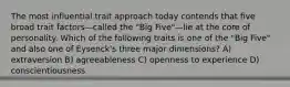 The most influential trait approach today contends that five broad trait factors—called the "Big Five"—lie at the core of personality. Which of the following traits is one of the "Big Five" and also one of Eysenck's three major dimensions? A) extraversion B) agreeableness C) openness to experience D) conscientiousness